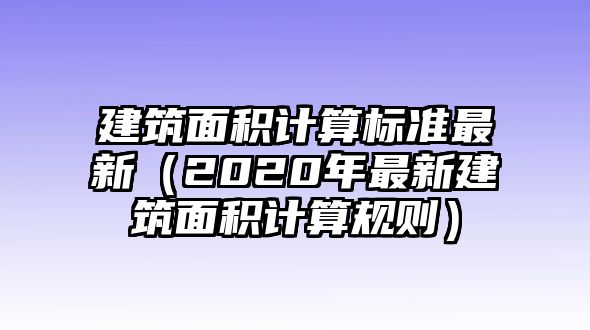 建筑面積計算標準最新（2020年最新建筑面積計算規(guī)則）