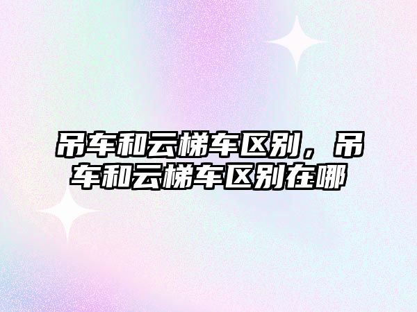 吊車和云梯車區(qū)別，吊車和云梯車區(qū)別在哪