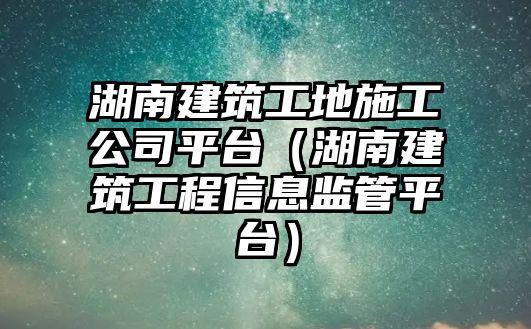 湖南建筑工地施工公司平臺（湖南建筑工程信息監(jiān)管平臺）